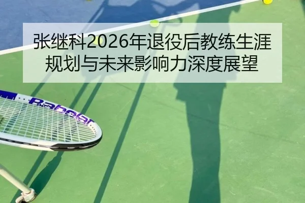 张继科2026年退役后教练生涯规划与未来影响力深度展望 - KAIYUAN GAMES